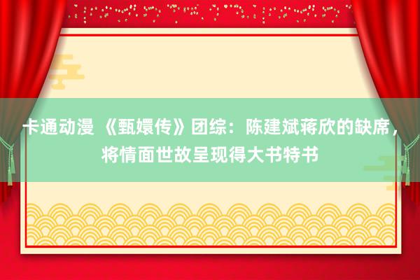 卡通动漫 《甄嬛传》团综：陈建斌蒋欣的缺席，将情面世故呈现得大书特书