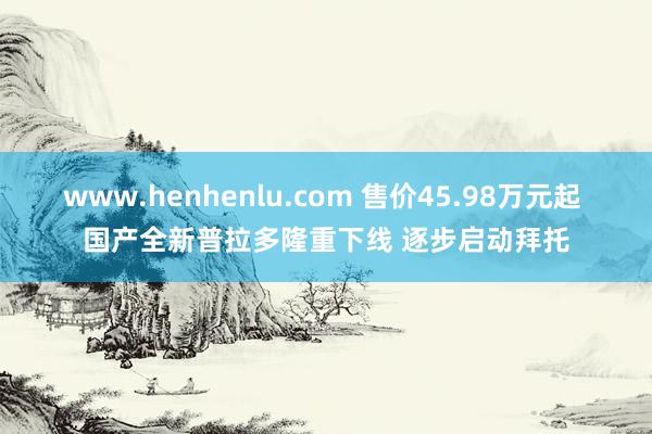 www.henhenlu.com 售价45.98万元起 国产全新普拉多隆重下线 逐步启动拜托