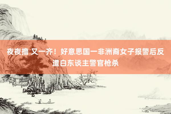 夜夜撸 又一齐！好意思国一非洲裔女子报警后反遭白东谈主警官枪杀
