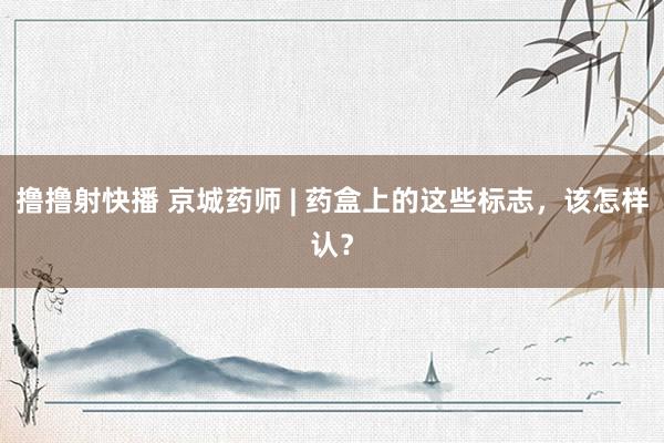 撸撸射快播 京城药师 | 药盒上的这些标志，该怎样认？