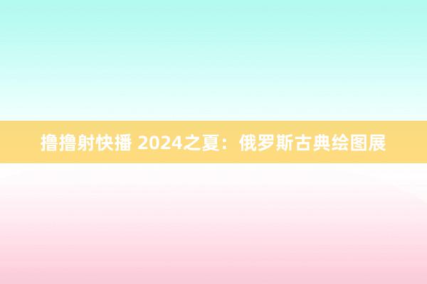 撸撸射快播 2024之夏：俄罗斯古典绘图展