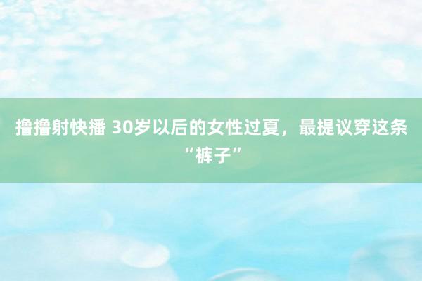 撸撸射快播 30岁以后的女性过夏，最提议穿这条“裤子”