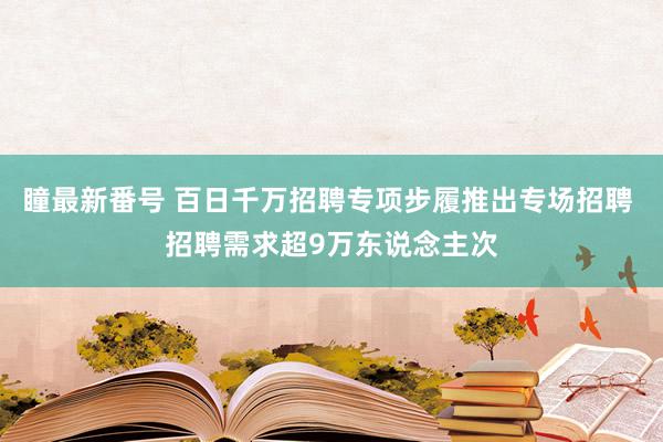 瞳最新番号 百日千万招聘专项步履推出专场招聘 招聘需求超9万东说念主次