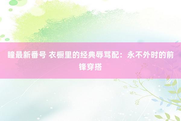 瞳最新番号 衣橱里的经典辱骂配：永不外时的前锋穿搭
