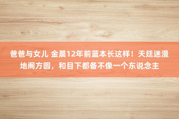 爸爸与女儿 金晨12年前蓝本长这样！天廷迷漫地阁方圆，和目下都备不像一个东说念主