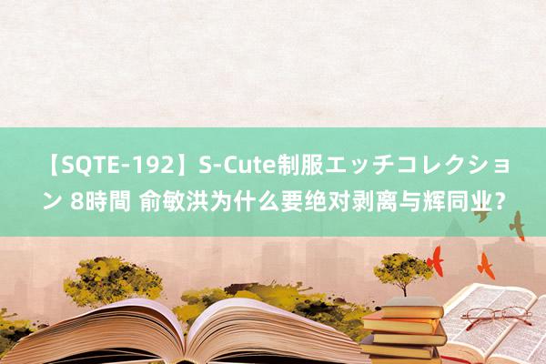 【SQTE-192】S-Cute制服エッチコレクション 8時間 俞敏洪为什么要绝对剥离与辉同业？