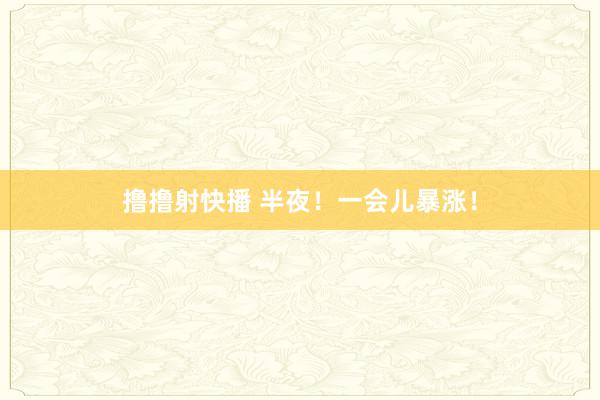 撸撸射快播 半夜！一会儿暴涨！