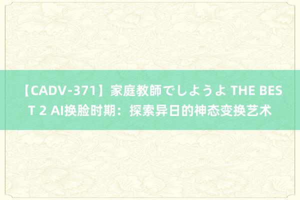 【CADV-371】家庭教師でしようよ THE BEST 2 AI换脸时期：探索异日的神态变换艺术