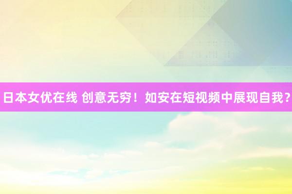 日本女优在线 创意无穷！如安在短视频中展现自我？