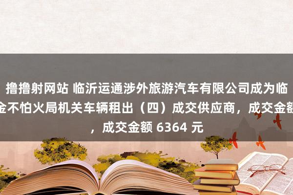 撸撸射网站 临沂运通涉外旅游汽车有限公司成为临沂市锤真金不怕火局机关车辆租出（四）成交供应商，成交金额 6364 元