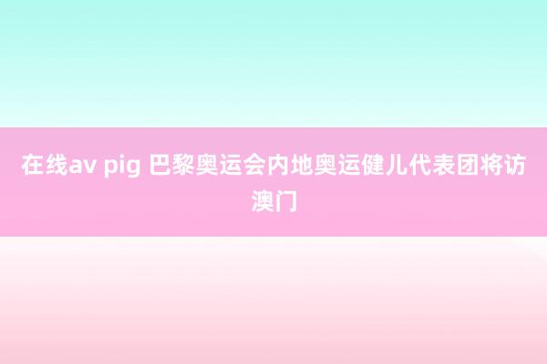在线av pig 巴黎奥运会内地奥运健儿代表团将访澳门