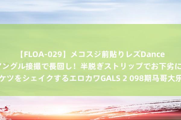 【FLOA-029】メコスジ前貼りレズDance オマ○コ喰い込みをローアングル接撮で長回し！半脱ぎストリップでお下劣にケツをシェイクするエロカワGALS 2 098期马哥大乐透瞻望奖号：前区胆码参考