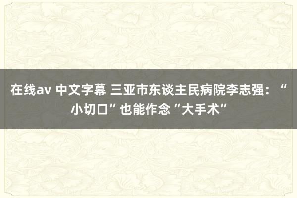 在线av 中文字幕 三亚市东谈主民病院李志强：“小切口”也能作念“大手术”