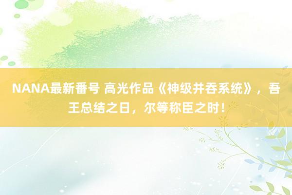 NANA最新番号 高光作品《神级并吞系统》，吾王总结之日，尔等称臣之时！