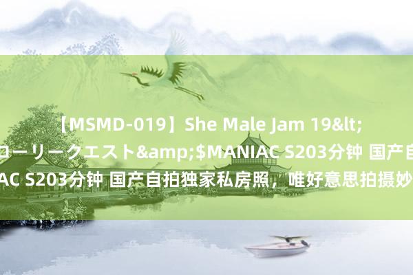 【MSMD-019】She Male Jam 19</a>2008-08-04グローリークエスト&$MANIAC S203分钟 国产自拍独家私房照，唯好意思拍摄妙技大揭秘