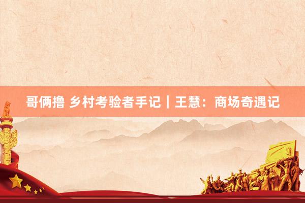 哥俩撸 乡村考验者手记｜王慧：商场奇遇记