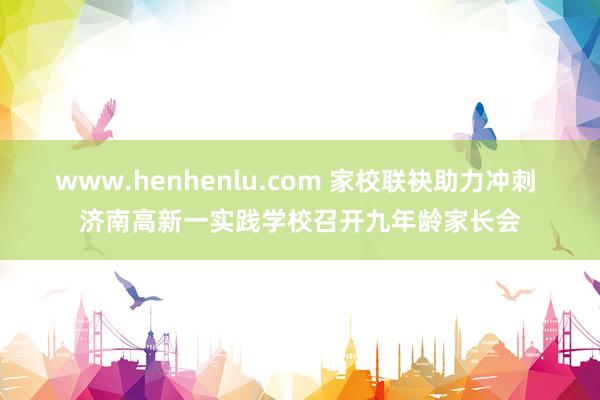 www.henhenlu.com 家校联袂助力冲刺 济南高新一实践学校召开九年龄家长会
