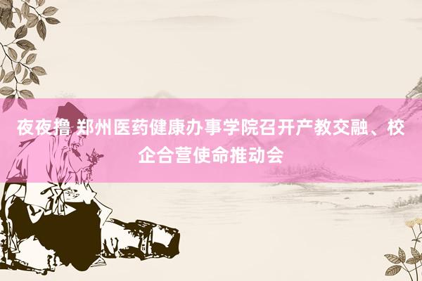 夜夜撸 郑州医药健康办事学院召开产教交融、校企合营使命推动会