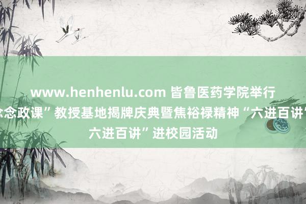 www.henhenlu.com 皆鲁医药学院举行“现场状态念念政课”教授基地揭牌庆典暨焦裕禄精神“六进百讲”进校园活动