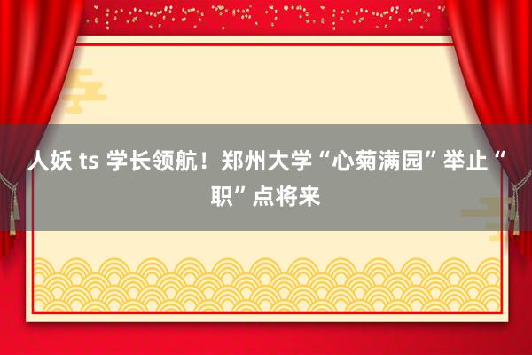 人妖 ts 学长领航！郑州大学“心菊满园”举止“职”点将来