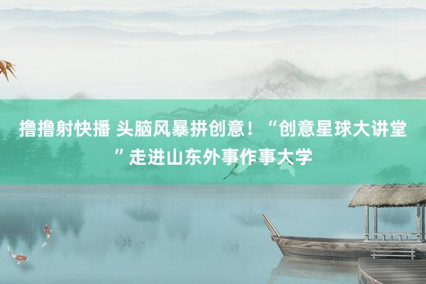 撸撸射快播 头脑风暴拼创意！“创意星球大讲堂”走进山东外事作事大学