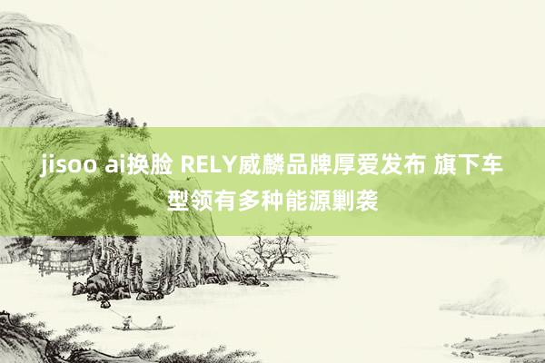jisoo ai换脸 RELY威麟品牌厚爱发布 旗下车型领有多种能源剿袭