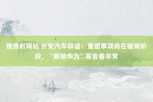 撸撸射网站 长安汽车辟谣：重组事项尚在磋商阶段，“解除华为”等皆备非常