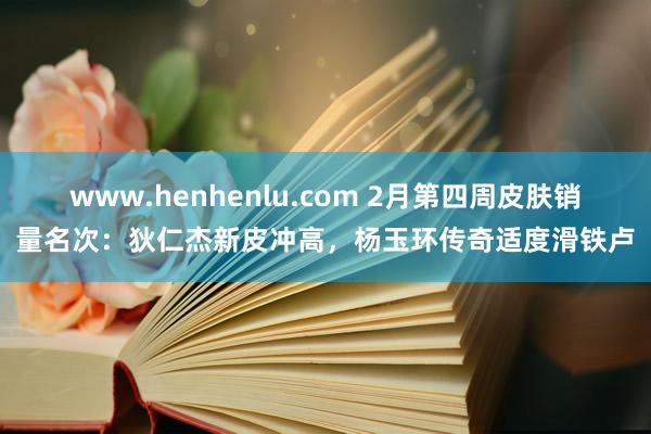 www.henhenlu.com 2月第四周皮肤销量名次：狄仁杰新皮冲高，杨玉环传奇适度滑铁卢