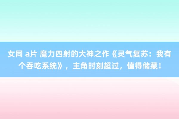 女同 a片 魔力四射的大神之作《灵气复苏：我有个吞吃系统》，主角时刻超过，值得储藏！