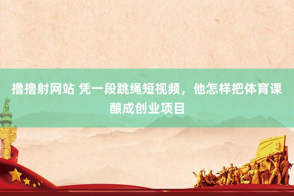撸撸射网站 凭一段跳绳短视频，他怎样把体育课酿成创业项目