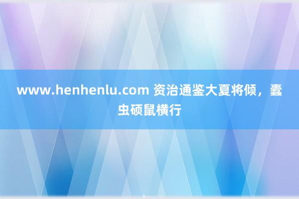 www.henhenlu.com 资治通鉴大夏将倾，蠹虫硕鼠横行