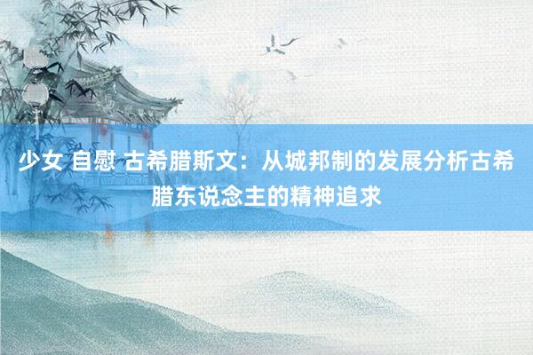少女 自慰 古希腊斯文：从城邦制的发展分析古希腊东说念主的精神追求