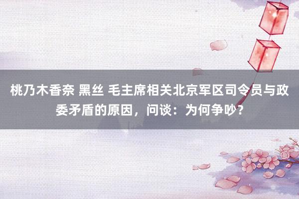 桃乃木香奈 黑丝 毛主席相关北京军区司令员与政委矛盾的原因，问谈：为何争吵？