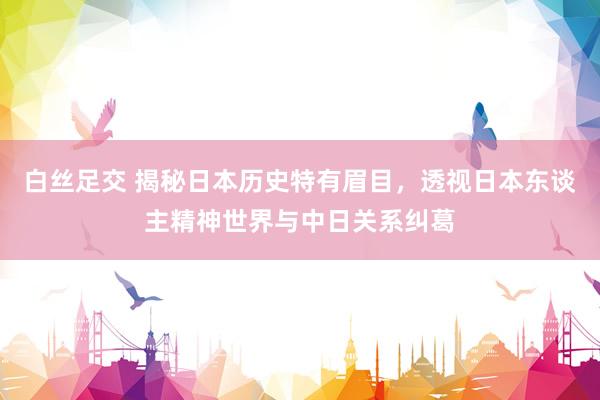 白丝足交 揭秘日本历史特有眉目，透视日本东谈主精神世界与中日关系纠葛