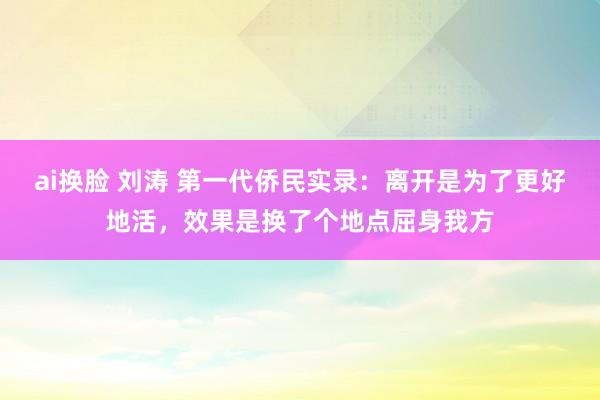 ai换脸 刘涛 第一代侨民实录：离开是为了更好地活，效果是换了个地点屈身我方