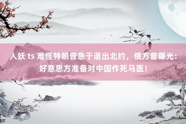 人妖 ts 难怪特朗普急于退出北约，俄方曾曝光：好意思方准备对中国作死马医！