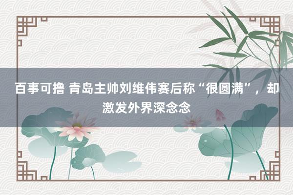 百事可撸 青岛主帅刘维伟赛后称“很圆满”，却激发外界深念念