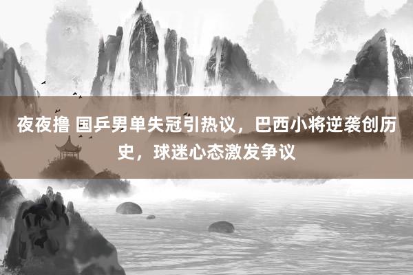 夜夜撸 国乒男单失冠引热议，巴西小将逆袭创历史，球迷心态激发争议