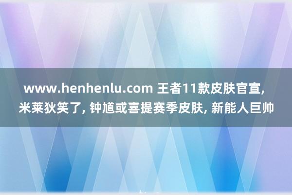 www.henhenlu.com 王者11款皮肤官宣, 米莱狄笑了, 钟馗或喜提赛季皮肤, 新能人巨帅