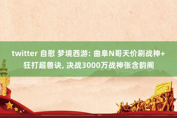 twitter 自慰 梦境西游: 曲阜N哥天价刷战神+狂打超兽诀, 决战3000万战神张含韵阁