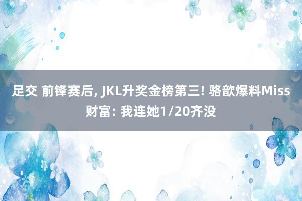 足交 前锋赛后, JKL升奖金榜第三! 骆歆爆料Miss财富: 我连她1/20齐没