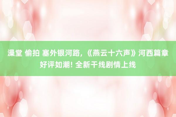 澡堂 偷拍 塞外银河路, 《燕云十六声》河西篇章好评如潮! 全新干线剧情上线