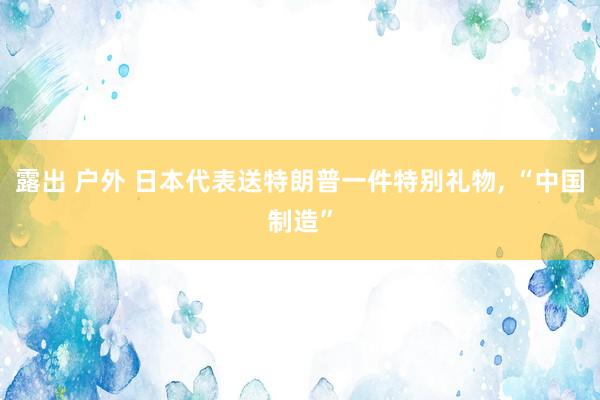 露出 户外 日本代表送特朗普一件特别礼物, “中国制造”