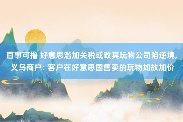 百事可撸 好意思滥加关税或致其玩物公司陷逆境, 义乌商户: 客户在好意思国售卖的玩物如故加价