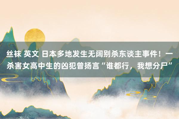 丝袜 英文 日本多地发生无阔别杀东谈主事件！一杀害女高中生的凶犯曾扬言“谁都行，我想分尸”