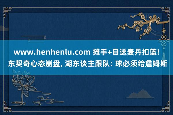 www.henhenlu.com 摊手+目送麦丹扣篮! 东契奇心态崩盘, 湖东谈主跟队: 球必须给詹姆斯
