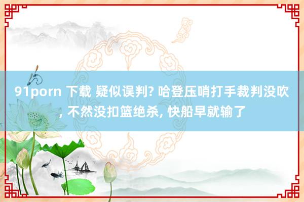 91porn 下载 疑似误判? 哈登压哨打手裁判没吹, 不然没扣篮绝杀, 快船早就输了