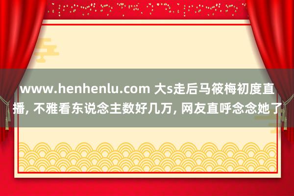 www.henhenlu.com 大s走后马筱梅初度直播, 不雅看东说念主数好几万, 网友直呼念念她了