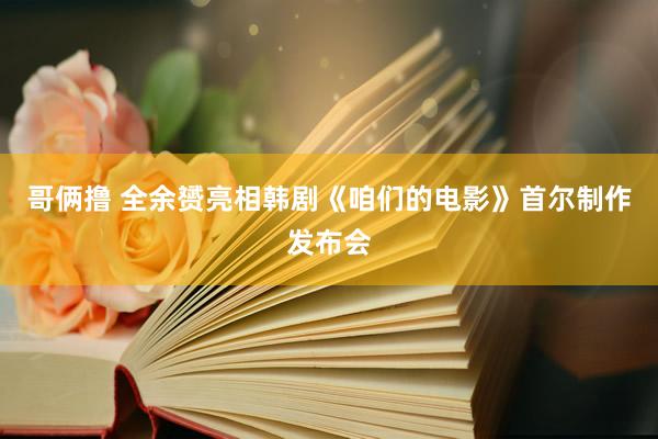 哥俩撸 全余赟亮相韩剧《咱们的电影》首尔制作发布会