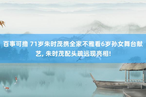 百事可撸 71岁朱时茂携全家不雅看6岁孙女舞台献艺, 朱时茂配头疏远现亮相!